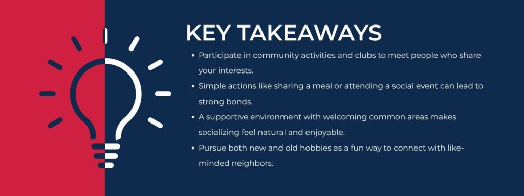 infographic that says 'Key Takeaways
Participate in community activities and clubs to meet people who share your interests.
Simple actions like sharing a meal or attending a social event can lead to strong bonds.
A supportive environment with welcoming common areas makes socializing feel natural and enjoyable.
Pursue both new and old hobbies as a fun way to connect with like-minded neighbors.'