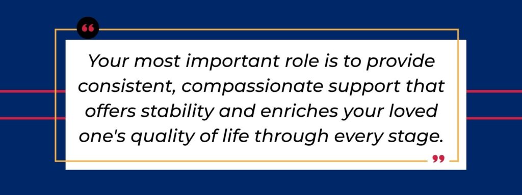 Infographic that says 'Your most important role is to provide consistent, compassionate support that offers stability and enriches your loved one's quality of life through every stage.'