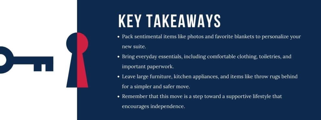 An infographic with an illustration of a key opening a lock titled "Key Takeaways" with four bullet points. 1. Pack sentimental items like photos and favorite blankets to personalize your new suite. 2. Bring everyday essentials, including comfortable clothing, toiletries, and important paperwork. 3. Leave large furniture, kitchen appliances, and items like throw rugs behind for a simpler and safer move. 4. Remember that this move is a step toward a supportive lifestyle that encourages independence.